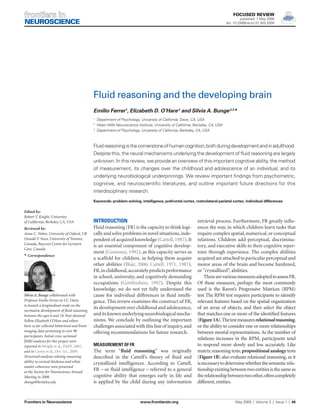 FOCUSED REVIEW

published: 1 May 2009
doi: 10.3389/neuro.01.003.2009

Fluid reasoning and the developing brain
Emilio Ferrer1, Elizabeth D. O’Hare 2 and Silvia A. Bunge 2,3*
	 Department of Psychology, University of California, Davis, CA, USA
	 Helen Wills Neuroscience Institute, University of California, Berkeley, CA, USA
3
	 Department of Psychology, University of California, Berkeley, CA, USA
1
2

Fluid reasoning is the cornerstone of human cognition, both during development and in adulthood.
Despite this, the neural mechanisms underlying the development of fluid reasoning are largely
unknown. In this review, we provide an overview of this important cognitive ability, the method
of measurement, its changes over the childhood and adolescence of an individual, and its
underlying neurobiological underpinnings. We review important findings from psychometric,
cognitive, and neuroscientific literatures, and outline important future directions for this
interdisciplinary research.
Keywords: problem-solving, intelligence, prefrontal cortex, rostrolateral parietal cortex, individual differences

Edited by:
Robert T. Knight, University
of California, Berkeley, CA, USA
Reviewed by:
Anna C. Nobre, University of Oxford, UK
Donald T. Stuss, University of Toronto,
Canada; Baycrest Centre for Geriatric
Care, Canada
* Correspondence:

Silvia A. Bunge collaborated with
Professor Emilio Ferrer at UC Davis
to launch a longitudinal study on the
normative development of fluid reasoning
between the ages 6 and 18. Post-doctoral
Fellow Elizabeth O’Hare and others
have so far collected behavioral and brain
imaging data pertaining to over 90
participants. Initial cross-sectional
fMRI analyses for this project were
reported in Wright et al., FiHN, 2007,
and in Crone et al., Dev. Sci., 2009.
Structural analyses relating reasoning
ability to cortical thickness and white
matter coherence were presented
at the Society for Neuroscience Annual
Meeting in 2008.
sbunge@berkeley.edu

Frontiers in Neuroscience	

Introduction
Fluid reasoning (FR) is the capacity to think logically and solve problems in novel situations, independent of acquired knowledge (Cattell, 1987). It
is an essential component of cognitive development (Goswami, 1992), as this capacity serves as
a scaffold for children, in helping them acquire
other abilities (Blair, 2006; Cattell, 1971, 1987).
FR, in childhood, accurately predicts performance
in school, university, and cognitively demanding
occupations (Gottfredson, 1997). Despite this
knowledge, we do not yet fully understand the
cause for individual differences in fluid intelligence. This review examines the construct of FR,
its development over childhood and adolescence,
and its known underlying neurobiological mechanisms. We conclude by outlining the important
challenges associated with this line of inquiry, and
offering recommendations for future research.
Measurement of FR

The term “fluid reasoning” was originally
described in the Cattell’s theory of fluid and
crystallized intelligences. According to Cattell,
FR – or fluid intelligence – referred to a general
cognitive ability that emerges early in life and
is applied by the child during any information

www.frontiersin.org	

retrieval process. Furthermore, FR greatly influences the way, in which children learn tasks that
require complex spatial, numerical, or conceptual
relations. Children add perceptual, discriminatory, and executive skills to their cognitive repertoire through experience. The complex abilities
acquired are attached to particular perceptual and
motor areas of the brain and become hardened,
or “crystallized”, abilities.
There are various measures adopted to assess FR.
Of these measures, perhaps the most commonly
used is the Raven’s Progressive Matrices (RPM)
test The RPM test requires participants to identify
relevant features based on the spatial organization
of an array of objects, and then select the object
that matches one or more of the identified features
(Figure 1A). The test measures relational reasoning,
or the ability to consider one or more relationships
between mental representations. As the number of
relations increases in the RPM, participants tend
to respond more slowly and less accurately. Like
matrix reasoning tests, propositional analogy tests
(Figure 1B) also evaluate relational reasoning, as it
is necessary to determine whether the semantic relationship existing between two entities is the same as
the relationship between two other, often completely
different, entities.

May 2009  |  Volume 3  |  Issue 1  |  46

 