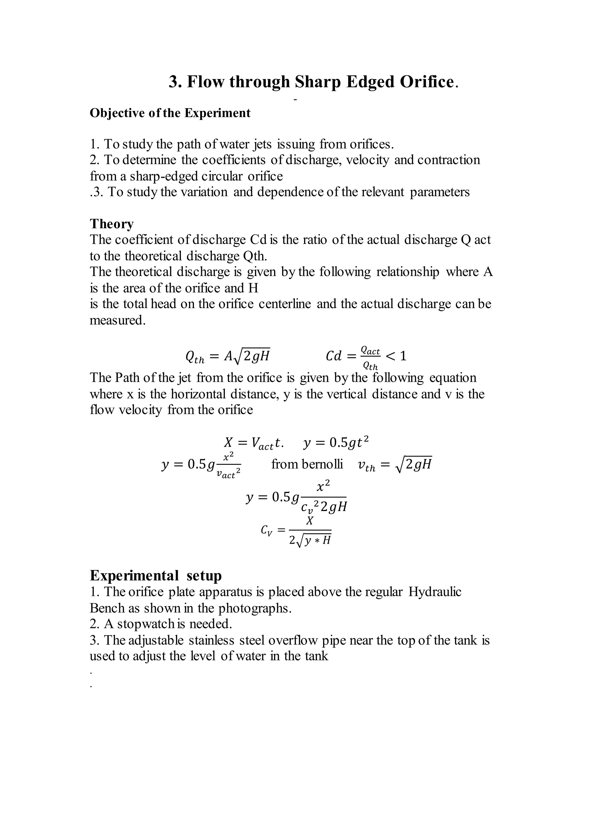 3. Flow through Sharp Edged Orifice.
-
Objective of the Experiment
1. To study the path of water jets issuing from orifices.
2. To determine the coefficients of discharge, velocity and contraction
from a sharp-edged circular orifice
.3. To study the variation and dependence of the relevant parameters
Theory
The coefficient of discharge Cd is the ratio of the actual discharge Q act
to the theoretical discharge Qth.
The theoretical discharge is given by the following relationship where A
is the area of the orifice and H
is the total head on the orifice centerline and the actual discharge can be
measured.
𝑄𝑡ℎ = 𝐴√2𝑔𝐻 𝐶𝑑 =
𝑄 𝑎𝑐𝑡
𝑄𝑡ℎ
< 1
The Path of the jet from the orifice is given by the following equation
where x is the horizontal distance, y is the vertical distance and v is the
flow velocity from the orifice
𝑋 = 𝑉𝑎𝑐𝑡 𝑡. 𝑦 = 0.5𝑔𝑡2
𝑦 = 0.5𝑔
𝑥2
𝑣 𝑎𝑐𝑡
2
from bernolli 𝑣𝑡ℎ = √2𝑔𝐻
𝑦 = 0.5𝑔
𝑥2
𝑐 𝑣
22𝑔𝐻
𝐶 𝑉 =
𝑋
2√ 𝑦 ∗ 𝐻
Experimental setup
1. The orifice plate apparatus is placed above the regular Hydraulic
Bench as shown in the photographs.
2. A stopwatchis needed.
3. The adjustable stainless steel overflow pipe near the top of the tank is
used to adjust the level of water in the tank
.
.
 