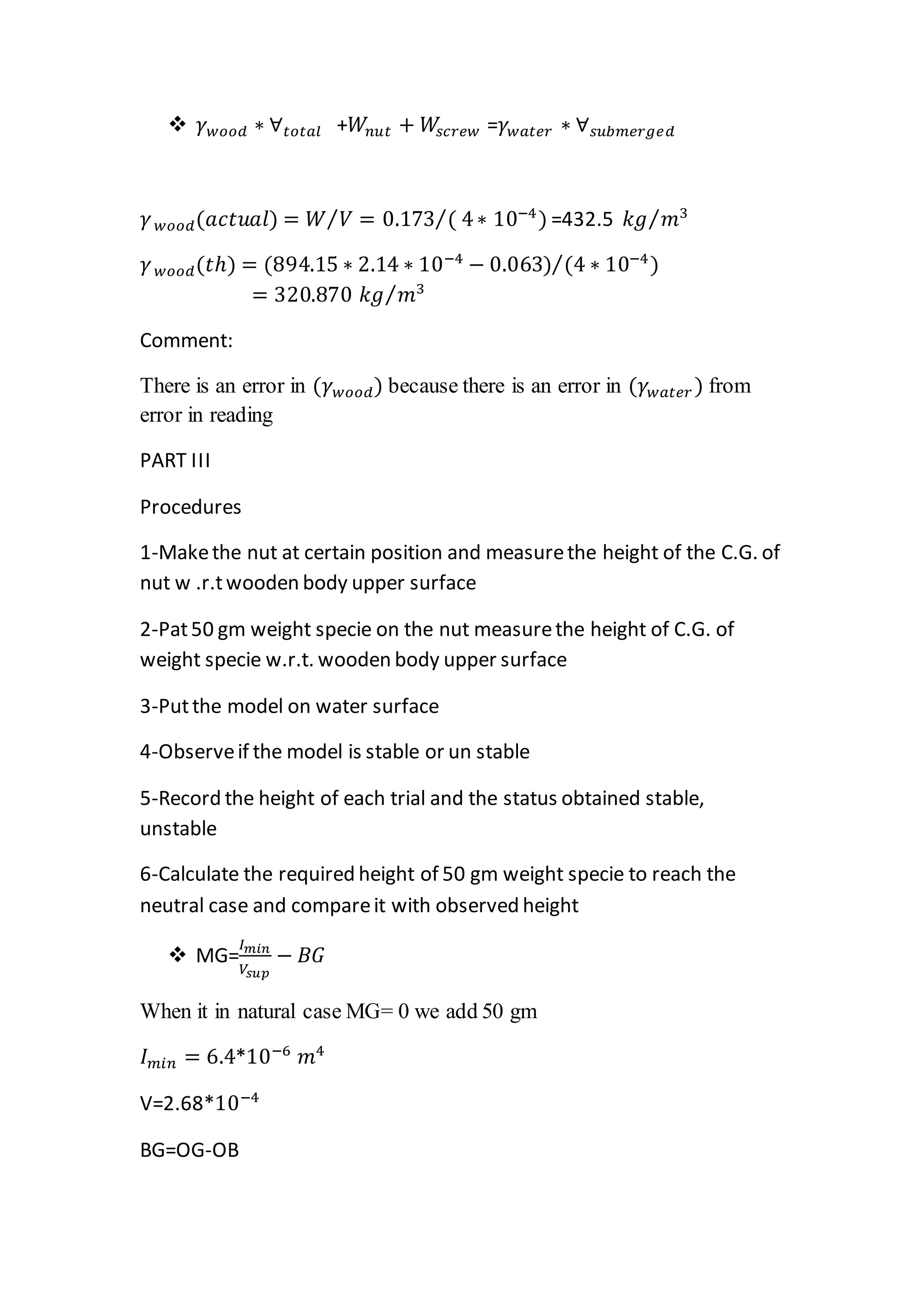  𝛾 𝑤𝑜𝑜𝑑 ∗ ∀ 𝑡𝑜𝑡𝑎𝑙 +𝑊𝑛𝑢𝑡 + 𝑊𝑠𝑐𝑟𝑒𝑤 =𝛾 𝑤𝑎𝑡𝑒𝑟 ∗ ∀ 𝑠𝑢𝑏𝑚𝑒𝑟𝑔𝑒𝑑
𝛾 𝑤𝑜𝑜𝑑(𝑎𝑐𝑡𝑢𝑎𝑙) = 𝑊 𝑉⁄ = 0.173 ( 4∗ 10−4⁄ ) =432.5 𝑘𝑔 𝑚3⁄
𝛾 𝑤𝑜𝑜𝑑(𝑡ℎ) = (894.15 ∗ 2.14 ∗ 10−4
− 0.063) (4 ∗ 10−4⁄ )
= 320.870 𝑘𝑔 𝑚3⁄
Comment:
There is an error in (𝛾 𝑤𝑜𝑜𝑑) because there is an error in (𝛾 𝑤𝑎𝑡𝑒𝑟 ) from
error in reading
PART III
Procedures
1-Makethe nut at certain position and measurethe height of the C.G. of
nut w .r.twooden body upper surface
2-Pat50 gm weight specie on the nut measurethe height of C.G. of
weight specie w.r.t. wooden body upper surface
3-Putthe model on water surface
4-Observeif the model is stable or un stable
5-Record the height of each trial and the status obtained stable,
unstable
6-Calculate the required height of 50 gm weight specie to reach the
neutral case and compareit with observed height
 MG=
𝐼 𝑚𝑖𝑛
𝑉𝑠𝑢𝑝
− 𝐵𝐺
When it in natural case MG= 0 we add 50 gm
𝐼 𝑚𝑖𝑛 = 6.4*10−6
𝑚4
V=2.68*10−4
BG=OG-OB
 