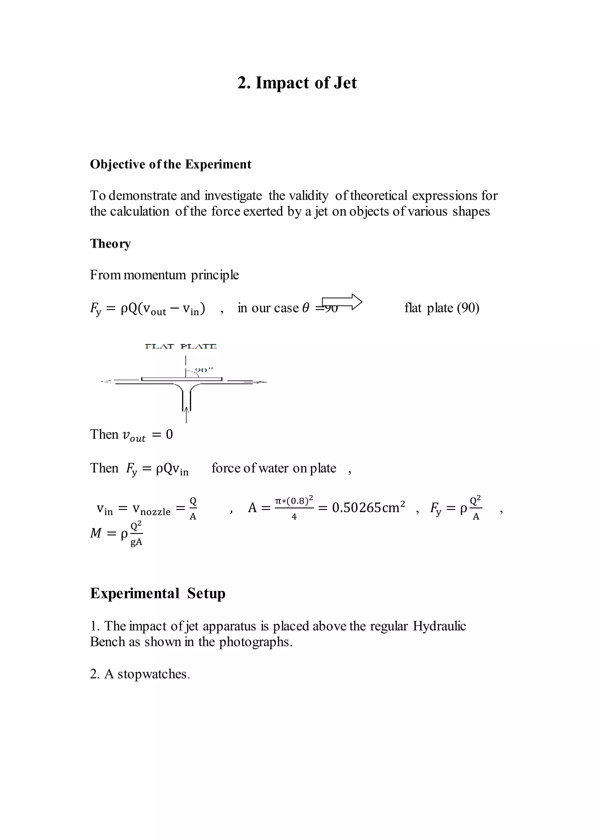 2. Impact of Jet
Objective of the Experiment
To demonstrate and investigate the validity of theoretical expressions for
the calculation of the force exerted by a jet on objects of various shapes
Theory
From momentum principle
𝐹y = ρQ(vout − vin) , in our case 𝜃 =90 flat plate (90)
Then 𝑣 𝑜𝑢𝑡 = 0
Then 𝐹y = ρQvin force of water on plate ,
vin = vnozzle =
Q
A
, A =
π∗(0.8)2
4
= 0.50265cm2
, 𝐹y = ρ
Q2
A
,
𝑀 = ρ
Q2
gA
Experimental Setup
1. The impact of jet apparatus is placed above the regular Hydraulic
Bench as shown in the photographs.
2. A stopwatches.
 