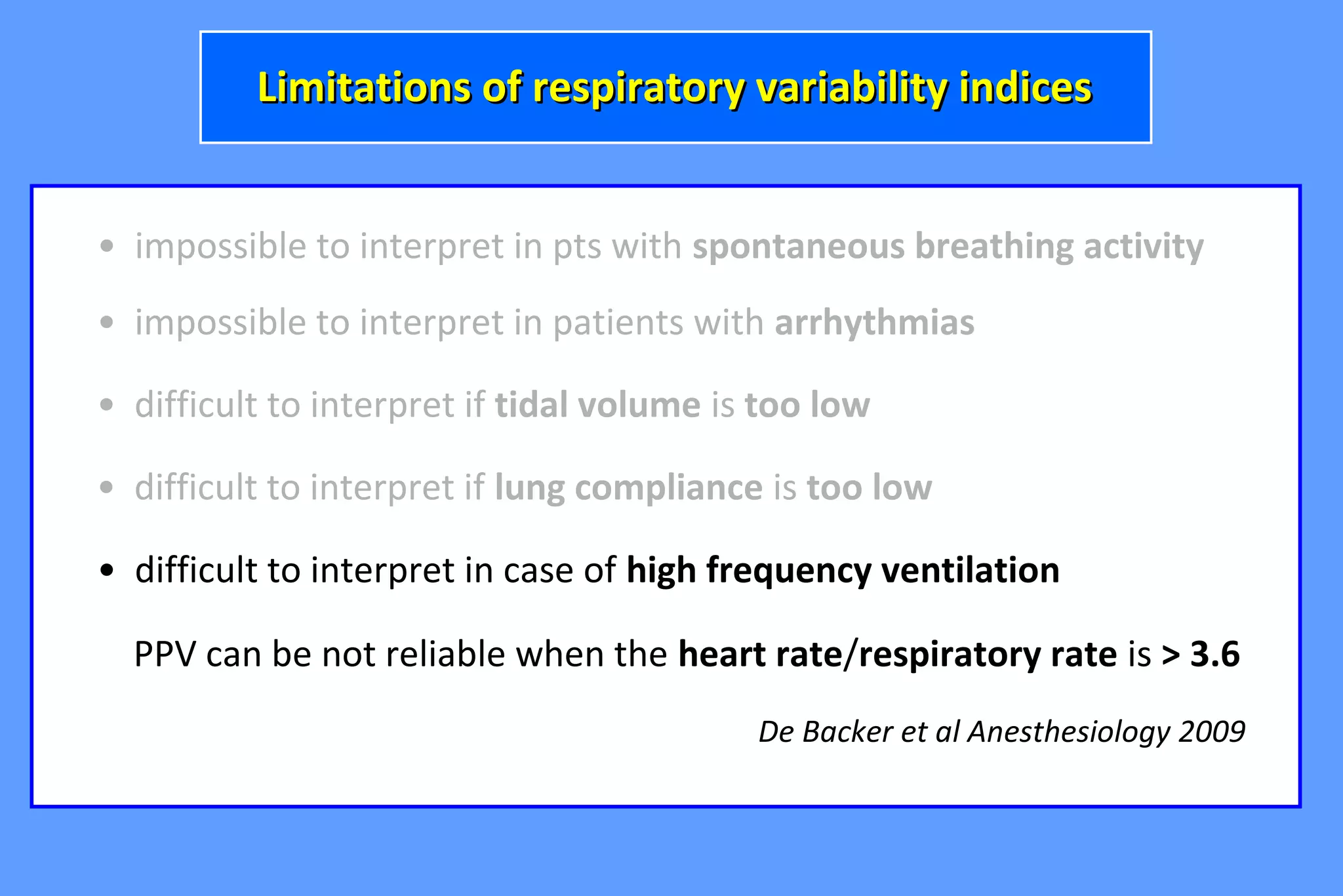 • impossible to interpret in pts with spontaneous breathing activity
• difficult to interpret if tidal volume is too low
• impossible to interpret in patients with arrhythmias
Limitations of respiratory variability indicesLimitations of respiratory variability indices
• difficult to interpret if lung compliance is too low
• difficult to interpret in case of high frequency ventilation
PPV can be not reliable when the heart rate/respiratory rate is > 3.6
De Backer et al Anesthesiology 2009
 