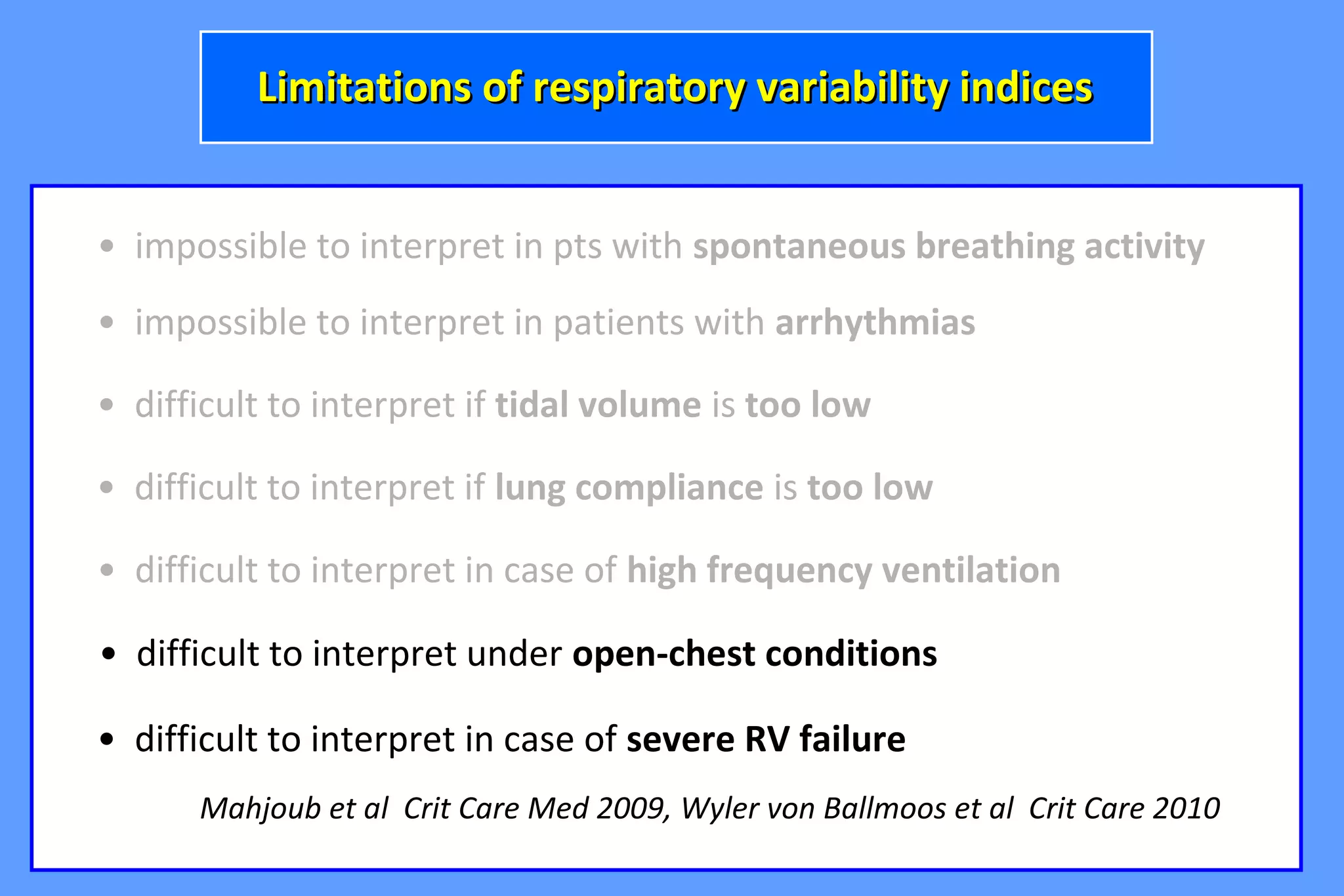 • impossible to interpret in pts with spontaneous breathing activity
• difficult to interpret if tidal volume is too low
• impossible to interpret in patients with arrhythmias
Limitations of respiratory variability indicesLimitations of respiratory variability indices
• difficult to interpret if lung compliance is too low
• difficult to interpret in case of high frequency ventilation
• difficult to interpret under open-chest conditions
• difficult to interpret in case of severe RV failure
Mahjoub et al Crit Care Med 2009, Wyler von Ballmoos et al Crit Care 2010
 
