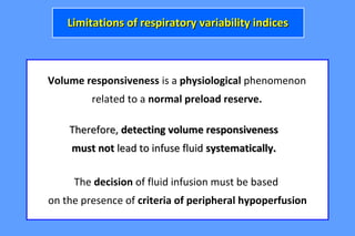 Volume responsiveness is a physiological phenomenon
related to a normal preload reserve.
Therefore,Therefore, detecting volume responsivenessdetecting volume responsiveness
must notmust not lead to infuse fluidlead to infuse fluid systematically.systematically.
The decision of fluid infusion must be based
on the presence of criteria of peripheral hypoperfusion
Limitations of respiratory variability indicesLimitations of respiratory variability indices
 