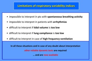 • impossible to interpret in pts with spontaneous breathing activity
• difficult to interpret if tidal volume is too low
• impossible to interpret in patients with arrhythmias
Limitations of respiratory variability indicesLimitations of respiratory variability indices
• difficult to interpret if lung compliance is too low
• difficult to interpret in case of high frequency ventilation
• difficult to interpret under open-chest conditions
• difficult to interpret in case of severe RV failure
In all these situations and in case of any doubt about interpretation
other reliable dynamic tests are required
… and are now available
 