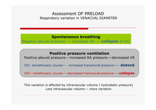 Assessment OF PRELOAD

Respiratory variation in VENACVAL DIAMETER

Spontaneous breathing

Negative pleural pressure---- increased VR---- collapse of IVC

Positive pressure ventilation

Positive pleural pressure---increased RA pressure---decreased VR
IVC- extrathoracic course--- increased transmural pressure---- distend
SVC- intrathoracic course--- decreased transmural pressure----collapse

This variation is affected by intravascular volume ( hydrostatic pressure)
Less intravascular volume--- more variation

 