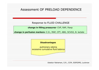 Assessment OF PRELOAD DEPENDENCE

Response to FLUID CHALLENGE
change in filling pressures- CVP, RAP, Pawp
change in perfusion markers- C.O., MAP, CFT, ABG, SCVO2, B. lactate

Disadvantages
pulmonary edema
excessive cumulative fluid balance

Ubaidur Rahaman, S.R., CCM, SGPGIMS, Lucknow

 