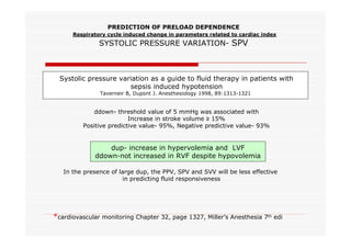 PREDICTION OF PRELOAD DEPENDENCE
Respiratory cycle induced change in parameters related to cardiac index

SYSTOLIC PRESSURE VARIATION- SPV

Systolic pressure variation as a guide to fluid therapy in patients with
sepsis induced hypotension
Taverneir B, Dupont J. Anesthesiology 1998, 89:1313-1321

ddown- threshold value of 5 mmHg was associated with
Increase in stroke volume ≥ 15%
Positive predictive value- 95%, Negative predictive value- 93%

dup- increase in hypervolemia and LVF
ddown-not increased in RVF despite hypovolemia
In the presence of large dup, the PPV, SPV and SVV will be less effective
in predicting fluid responsiveness

*cardiovascular monitoring Chapter 32, page 1327, Miller’s Anesthesia 7th edi

 