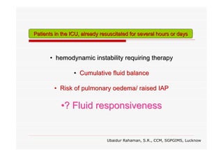 Patients in the ICU, already resuscitated for several hours or days

• hemodynamic instability requiring therapy
• Cumulative fluid balance
• Risk of pulmonary oedema/ raised IAP

•? Fluid responsiveness

Ubaidur Rahaman, S.R., CCM, SGPGIMS, Lucknow

 
