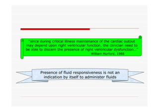 “since during critical illness maintenance of the cardiac output
may depend upon right ventricular function, the clinician need to
be able to discern the presence of right ventricular dysfunction…”
William Hurford, 1988

Presence of fluid responsiveness is not an
indication by itself to administer fluids

 