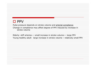 o PPV
Pulse pressure depends on stroke volume and arterial compliance
Change in compliance may affect degree of PPV induced by increase in
stroke volume
Elderly- stiff arteries--- small increase in stroke volume--- large PPV
Young healthy adult- large increase in stroke volume – relatively small PPV

 