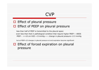CVP
o Effect of pleural pressure
o Effect of PEEP on pleural pressure
less than half of PEEP is transmitted to the pleural space
even less than that in pathological condition that require higher PEEP--- ARDS
PEEP – <=10 cm H2O = 8 mmHg----- change in pleural pressure—2-3 mmHg
but at PEEP>10 changes in pleural pressure at end expiration become significant

o Effect of forced expiration on pleural
pressure

 