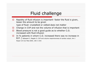 Fluid challenge
o

o
o
o

Rapidity of fluid infusion is important- faster the fluid is given,
lesser the amount to be given
type of fluid- crystalloid or colloid does not matter
Change in CVP and not the volume of infusion that is important
Blood pressure is not a good guide as to whether C.O.
increased with fluid infusion
In ¾ patients in whom C.O. increased there was no increase in
B.P. ( Bafaqeeh F, Magder S. CVP and volume responsiveness of cardiac output. Am J
Respir Crit Car Med 2004, 169: A 343

 