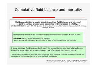 Cumulative fluid balance and mortality

Fluid resuscitation in septic shock: A positive fluid balance and elevated
central venous pressure are associated with increased mortality.
Crit Care Med 2011 Vol. 39, No. 2; John H. Boyd, Jason Forbes, MD; Taka-aki Nakada, Keith R. Walley,
James A. Russell,

retrospective review of the use of intravenous fluids during the first 4 days of care.
Patients: VASST study enrolled 778 patients
septic shock and receiving a minimum of 5 ug of norepinephrine per minute.

A more positive fluid balance both early in resuscitation and cumulatively over
4 days is associated with an increased risk of mortality in septic shock.
Central venous pressure may be used to gauge fluid balance <12 hrs into septic shock but
becomes an unreliable marker of fluid balance thereafter.
Ubaidur Rahaman, S.R., CCM, SGPGIMS, Lucknow

 