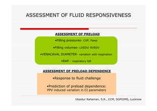 ASSESSMENT OF FLUID RESPONSIVENESS

ASSESSMENT OF PRELOAD
•Filling pressures- CVP, Pawp
•Filling volumes- LVEDV/ RVEDV
•VENACAVAL DIAMETER- variation with respiration
•RAP - inspiratory fall
ASSESSMENT OF PRELOAD DEPENDENCE

•Response to fluid challenge
•Prediction of preload dependence:
PPV induced variation in CI parameters

Ubaidur Rahaman, S.R., CCM, SGPGIMS, Lucknow

 