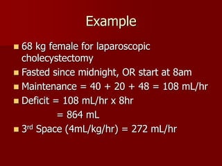 Example
 68 kg female for laparoscopic
cholecystectomy
 Fasted since midnight, OR start at 8am
 Maintenance = 40 + 20 + 48 = 108 mL/hr
 Deficit = 108 mL/hr x 8hr
= 864 mL
 3rd Space (4mL/kg/hr) = 272 mL/hr
 