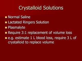 Crystalloid Solutions
 Normal Saline
 Lactated Ringers Solution
 Plasmalyte
 Require 3:1 replacement of volume loss
 e.g. estimate 1 L blood loss, require 3 L of
crystalloid to replace volume
 