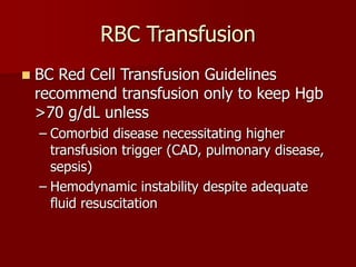 RBC Transfusion
 BC Red Cell Transfusion Guidelines
recommend transfusion only to keep Hgb
>70 g/dL unless
– Comorbid disease necessitating higher
transfusion trigger (CAD, pulmonary disease,
sepsis)
– Hemodynamic instability despite adequate
fluid resuscitation
 