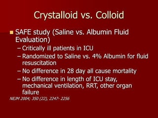 Crystalloid vs. Colloid
 SAFE study (Saline vs. Albumin Fluid
Evaluation)
– Critically ill patients in ICU
– Randomized to Saline vs. 4% Albumin for fluid
resuscitation
– No difference in 28 day all cause mortality
– No difference in length of ICU stay,
mechanical ventilation, RRT, other organ
failure
NEJM 2004; 350 (22), 2247- 2256
 
