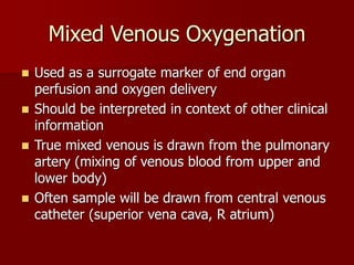 Mixed Venous Oxygenation
 Used as a surrogate marker of end organ
perfusion and oxygen delivery
 Should be interpreted in context of other clinical
information
 True mixed venous is drawn from the pulmonary
artery (mixing of venous blood from upper and
lower body)
 Often sample will be drawn from central venous
catheter (superior vena cava, R atrium)
 