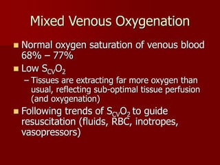 Mixed Venous Oxygenation
 Normal oxygen saturation of venous blood
68% – 77%
 Low SCVO2
– Tissues are extracting far more oxygen than
usual, reflecting sub-optimal tissue perfusion
(and oxygenation)
 Following trends of SCVO2 to guide
resuscitation (fluids, RBC, inotropes,
vasopressors)
 