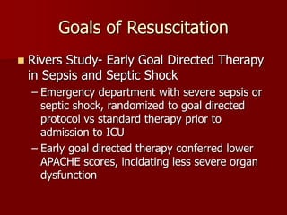 Goals of Resuscitation
 Rivers Study- Early Goal Directed Therapy
in Sepsis and Septic Shock
– Emergency department with severe sepsis or
septic shock, randomized to goal directed
protocol vs standard therapy prior to
admission to ICU
– Early goal directed therapy conferred lower
APACHE scores, incidating less severe organ
dysfunction
 