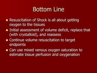 Bottom Line
 Resuscitation of Shock is all about getting
oxygen to the tissues
 Initial assessment of volume deficit, replace that
(with crystalloid), and reassess
 Continue volume resuscitation to target
endpoints
 Can use mixed venous oxygen saturation to
estimate tissue perfusion and oxygenation
 
