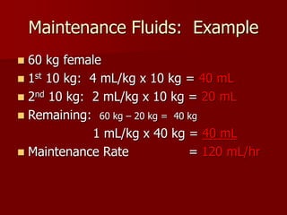 Maintenance Fluids: Example
 60 kg female
 1st 10 kg: 4 mL/kg x 10 kg = 40 mL
 2nd 10 kg: 2 mL/kg x 10 kg = 20 mL
 Remaining: 60 kg – 20 kg = 40 kg
1 mL/kg x 40 kg = 40 mL
 Maintenance Rate = 120 mL/hr
 