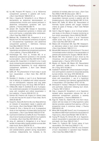 Fluid Resuscitation              581


62. Ivy ME, Possenti PP, Kepros J, et al. Abdominal                  prediction of mortality after burn injury. J Burn Care
    compartment syndrome in patients with burns.                     Res 2006;27:289–96 [discussion: 296–7].
    J Burn Care Rehabil 1999;20:351–3.                         78.   Schiller WR, Bay CR, Garren RL, et al. Hyperdynamic
63. Oda J, Ueyama M, Yamashita K, et al. Effects of                  resuscitation improves survival in patients with life
    escharotomy as abdominal decompression on                        threatening burns. J Burn Care Rehabil 1997;18:10–6.
    cardiopulmonary function and visceral perfusion in         79.   Barton RG, Saffle JR, Morris SE. Resuscitation of
    abdominal compartment syndrome with burn                         thermally injured patients with oxygen transport
    patients. J Trauma 2005;59:369–74.                               criteria as goals of therapy. J Burn Care Rehabil
64. Jensen AR, Hughes WB, Grewal H. Secondary                        1997;18:1–9.
    abdominal compartment syndrome in children with            80.   Holm C, Mayr M, Tegeler J, et al. A clinical random-
    burns and trauma: a potentially lethal combination.              ized study on the effects of invasive monitoring on
    J Burn Care Res 2006;27:242–6.                                   burn shock resuscitation. Burns 2004;30:798–807.
65. Malbrain ML, Cheatham ML, Kirkpatrick A, et al.            81.   Higgins S, Fowler R, Callum J, et al. Transfusion
    Results from the international conference of experts             related acute lung injury in patients with burns.
    on intra-abdominal hypertension and abdominal                    J Burn Care Res 2007;28:57–64.
    compartment syndrome. 1. Definitions. Intensive            82.   Waters LM, Christensen MA, Sato RM. Hetastarch:
    Care Med 2006;32:1722–32.                                        an alternative colloid in burn shock management.
66. Ivy ME, Atweh NA, Palmer J, et al. Intra-abdominal               J Burn Care Rehabil 1989;10:11–5.
    hypertension and abdominal compartment syndrome            83.   Monafo WW, Halverson JD, Schechtman K. The role of
    in burn patients. J Trauma 2000;49:387–91.                       concentrated sodium solutions in the resuscitation of
67. Hershberger RC, Hunt JL, Arnoldo BD, et al.                      patients with severe burns. Surgery 1984;95:129–34.
    Abdominal compartment syndrome in the severely             84.   Monafo WW. The treatment of burn shock by the
    burned patient. J Burn Care Res 2007;28:708–14.                  intravenous and oral administration of hypertonic
68. Latenser BA, Kowal-Vern A, Kimball D, et al. A pilot             lactated saline. J Trauma 1970;10:575–86.
    study comparing percutaneous decompression with            85.   Moylan JA, Reckler JM, Mason AD. Resuscitation
    decompressive laparotomy for acute abdominal                     with hypertonic lactate saline in thermal injury.
    compartment syndrome. J Burn Care Rehabil                        Am J Surg 1973;125:580–4.
    2002;23:190–5.                                             86.   Caldwell FT, Bowser BH. Critical evaluation of hyper-
69. Saffle JR. The phenomenon of fluid creep in acute                tonic and hypotonic solutions to resuscitate severely
    burn resuscitation. J Burn Care Res 2007;28:                     burned children. Ann Surg 1979;189:546–52.
    382–95.                                                    87.   Jelenko C, Williams JB, Wheeler ML, et al. Studies in
70. Goodwin C, Dorethy J, Lam V, et al. Randomized                   shock and resuscitation. I: use of a hypertonic
    trial of efficacy of crystalloid and colloid resuscita-          albumin containing fluid demand regimen(HALFD)
    tion on hemodynamic response and lung water                      in resuscitation. Crit Care Med 1979;7:157–65.
    following thermal injury. Ann Surg 1983;197:520–8.         88.   Shimazaki H, Yukioka T, Matuda H. Fluid distribution
71. O’Mara MS, Slater H, Goldfarb W, et al. A prospec-               and pulmonary dysfunction following burn shock.
    tive randomized evaluation of intra-abdominal pres-              J Trauma 1991;31:623–8.
    sures with crystalloid and colloid resuscitation in        89.   Oda J, Ueyama M, Yamashita K, et al. Hypertonic
    burn patients. J Trauma 2005;58:1011–8.                          lactated saline resuscitation reduces the risk of
72. Sullivan SR, Freidrich JB, Engrav LH. Opioid creep               abdominal compartment syndrome in severely
    is real and may be the cause of fluid creep. Burns               burned patients. J Trauma 2006;60:64–71.
    2004;30:583–90.                                            90.   Elgjo GI, Traber DL, Hawkins HK, et al. Burn resus-
73. Kaups KL, Davis JW, Dominic WJ, et al. Base deficit as           citation with two doses of 4 ml/kg hypertonic saline
    an indicator of resuscitation needs in patients with             dextran provides sustained fluid sparing: a 48 hour
    burn injuries. J Burn Care Rehabil 1998;19:346–8.                prospective study in conscious sheep. J Trauma
74. Cartotto R, Choi J, Gomez M, et al. A prospective                2000;49:251–65.
    study on the implication of a base deficit during fluid    91.   Milner SM, Kinsky MP, Guha C, et al. A comparison of
    resuscitation. J Burn Care Rehabil 2003;24:75–83.                two different 2400 mOsm solutions for resuscitation of
75. Cochrane A, Edelman LS, Saffle JR, et al. The relation-          major burns. J Burn Care Rehabil 1997;18:109–15.
    ship of serum lactate and base deficit in burn patients    92.   Huang PP, Stucky FS, Dimick AR, et al. Hypertonic
    to mortality. J Burn Care Res 2007;28:231–40.                    sodium resuscitation is associated with renal failure
76. Jeng JC, Jablonski K, Bridgeman A, et al. Serum                  and death. Ann Surg 1995;221:543–7.
    lactate not base deficit rapidly predicts survival after   93.   Yowler CJ, Fratienne RB. Current status of burn
    major burns. Burns 2002;28:161–6.                                resuscitation. Clin Plast Surg 2000;27:1–10.
77. Cancio LC, Galvez E, Turner CE, et al. Base deficit        94.   Chung KK, Blackbourne LH, Wolf SE, et al. Evolution
    and alveolar-arterial gradient during resuscitation              of burn resuscitation in operation Iraqi Freedom.
    contribute independently but modestly to the                     J Burn Care Res 2006;27:606–11.
 