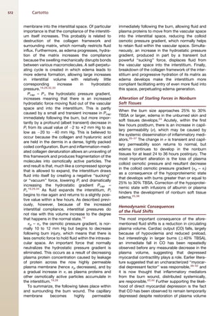 572        Cartotto


      membrane into the interstitial space. Of particular     immediately following the burn, allowing fluid and
      importance is that the compliance of the interstiti-    plasma proteins to move from the vascular space
      um itself increases. This probably is related to        into the interstitial space, reducing the colloid
      destruction of the collagen framework and               osmotic pressure gradient, which normally helps
      surrounding matrix, which normally restricts fluid      to retain fluid within the vascular space. Simulta-
      influx. Furthermore, as edema progresses, hydra-        neously, an increase in the hydrostatic pressure
      tion of the matrix increases the compliance             gradient, produced in part by a transient but
      because the swelling mechanically disrupts bonds        powerful ‘‘sucking’’ force, displaces fluid from
      between various macromolecules. A self-perpetu-         the vascular space into the interstitium. Finally,
      ating cycle is created in which edema leads to          breakdown of the collagen framework of the inter-
      more edema formation, allowing large increases          stitium and progressive hydration of its matrix as
      in interstitial volume with relatively little           edema develops make the interstitium more
      corresponding        increase     in     hydrostatic    compliant facilitating entry of even more fluid into
      pressure.19,29,32,33                                    this space, perpetuating edema generation.
         Pcap – P i, the hydrostatic pressure gradient,
      increases meaning that there is an increased            Alteration of Starling Forces in Nonburn
      hydrostatic force moving fluid out of the vascular      Soft Tissues
      space and into the interstitium. This is partly
                                                              When the burn size approaches 25% to 30%
      caused by a small and transient increase in Pcap
                                                              TBSA or larger, edema in the unburned skin and
      immediately following the burn, but more impor-
                                                              soft tissues develops.24 Acutely, within the first
      tantly by a profound (albeit transient) decrease in
                                                              few hours postburn, there is an increase in capil-
      Pi from its usual value of À2 to 12 mm Hg to as
                                                              lary permeability (s), which may be caused by
      low as À20 to À40 mm Hg. This is believed to
                                                              the systemic dissemination of inflammatory medi-
      occur because the collagen and hyaluronic acid
                                                              ators.35–37 The change in s is transient and capil-
      are held in the dermis in a dense, tightly packed
                                                              lary permeability soon returns to normal, but
      coiled configuration. Burn and inflammation-medi-
                                                              edema continues to develop in the nonburn
      ated collagen denaturation allows an unraveling of
                                                              tissues for at least 24 to 36 hours postinjury. The
      this framework and produces fragmentation of the
                                                              most important alteration is the loss of plasma
      molecules into osmotically active particles. The
                                                              colloid osmotic pressure and resultant decrease
      end result is that, much like a compressed sponge
                                                              in the colloid osmotic pressure gradient (pp – pi)
      that is allowed to expand, the interstitium draws
                                                              as a consequence of the hypoproteinemic state
      fluid into itself by creating a negative ‘‘sucking’’
                                                              that develops with burns greater than or equal to
      or ‘‘vacuum’’ force, lowering Pi and dramatically
                                                              25% to 30% TBSA. Correction of the hypoprotei-
      increasing the hydrostatic gradient Pcap –
                                                              nemic state with infusions of albumin or plasma
      Pi.19,29,34 As fluid expands the interstitium, Pi
                                                              hinders the development of nonburn soft tissue
      begins to rise again and returns to a slightly posi-
                                                              edema.25,38
      tive value within a few hours. As described previ-
      ously, however, because of the increased
                                                              Hemodynamic Consequences
      interstitial compliance, interstitial pressures do
                                                              of the Fluid Shifts
      not rise with this volume increase to the degree
      that happens in the normal state.19                     The most important consequence of the afore-
         pp – pi, the osmotic pressure gradient, is nor-      mentioned fluid shifts is a reduction in circulating
      mally 10 to 12 mm Hg but begins to decrease             plasma volume. Cardiac output (CO) falls, largely
      following burn injury, which means that there is        because of hypovolemia and reduced preload,
      less osmotic force to hold fluid within the intravas-   but interestingly in larger burns (R40% TBSA),
      cular space. An important force that normally           an immediate fall in CO has been repeatedly
      neutralizes the hydrostatic pressure gradient is        observed before any measurable decrease in the
      eliminated. This occurs as a result of decreasing       plasma volume, suggesting that depressed
      plasma protein concentration caused by leakage          myocardial contractility plays a role. Earlier litera-
      of protein across the now highly permeable              ture suggested that an uncharacterized ‘‘myocar-
      plasma membrane (hence pp decreases), and by            dial depressant factor’’ was responsible,39–42 and
      a gradual increase in pi as plasma proteins and         it is now thought that inflammatory mediators
      other osmotically active particles accumulate in        from the burn wound, distributed systemically,
      the interstitium.19,28                                  are responsible.43,44 Further supporting the likeli-
         To summarize, the following takes place within       hood of direct myocardial depression is the fact
      and surrounding the burn wound. The capillary           that CO has been observed to remain temporarily
      membrane          becomes      highly     permeable     depressed despite restoration of plasma volume
 
