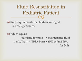 Fluid Resuscitation in 
 
 fluid requirements for children averaged 
5.8 cc/kg/% burn. 
 Which equals 
parkland formula + maintenance fluid 
4 mL/ kg × % TBSA burn + 1500 cc/m2 BSA 
for 24 h 
Pediatric Patient 
 