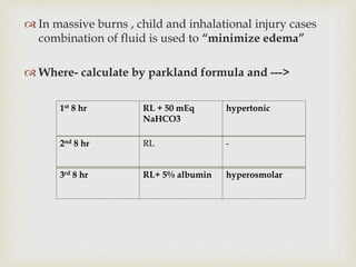  In massive burns , child and inhalational injury cases 
combination of fluid is used to “minimize edema” 
 Where- calculate by parkland formula and ---> 
1st 8 hr RL + 50 mEq 
NaHCO3 
hypertonic 
2nd 8 hr RL - 
3rd 8 hr RL+ 5% albumin hyperosmolar 
 