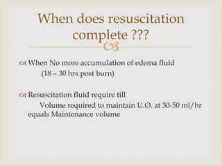 When does resuscitation 
complete ??? 
 
 When No more accumulation of edema fluid 
(18 – 30 hrs post burn) 
 Resuscitation fluid require till 
Volume required to maintain U.O. at 30-50 ml/hr 
equals Maintenance volume 
 