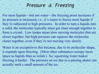 Pressure & Freezing
For most liquids—but not water—the freezing point increases if
its pressure is increased, i.e., it’s easier to freeze most liquids if
they’re subjected to high pressures. In order to turn a liquids into
a solid, the molecules typically must get close enough together to
form a crystal. Low temps mean slow moving molecules that are
closer together, but high pressure can squeeze the molecules
closer together, even if they’re not moving very slowly.
Water is an exception to this because, due to its molecular shape,
it expands upon freezing. (Most other substances occupy more
space as liquids than as solids.) So, squeezing water makes
freezing it harder. The pressure on ice due to a passing skater can
actually melt a small amount of the ice.
 