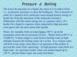 Pressure & Boiling
The lower the pressure on a liquid, the easier it is to make it boil,
i.e., as pressure increases, so does the boiling pt. This is because in
order for a liquid to boil, molecules need enough kinetic energy to
break free from the attraction of the molecules around it.
(Molecules with this much energy are in a gaseous state.) It’s
harder for a liquid to vaporize when subjected to high pressure,
since gases take up more space than liquids.
Water, for example, boils at temps below 100 ºC up in the
mountains where the air pressure is lower. (Water boils at 90 ºC at
10,000 ft.) It takes longer to cook food in boiling water at high
altitudes because the boiling water isn’t as hot. In a vacuum water
will boil at any temp, since there is no pressure at the surface to
prevent the water from vaporizing. At high pressure water boils at a
high temp. In a pressure cooker water can remain liquid up to
120 ºC, and the hotter water can cook food faster.
 