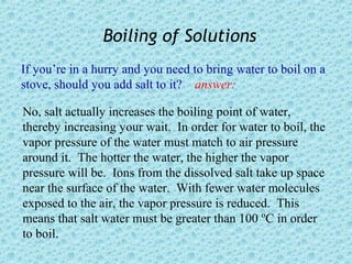 Boiling of Solutions
If you’re in a hurry and you need to bring water to boil on a
stove, should you add salt to it? answer:

No, salt actually increases the boiling point of water,
thereby increasing your wait. In order for water to boil, the
vapor pressure of the water must match to air pressure
around it. The hotter the water, the higher the vapor
pressure will be. Ions from the dissolved salt take up space
near the surface of the water. With fewer water molecules
exposed to the air, the vapor pressure is reduced. This
means that salt water must be greater than 100 ºC in order
to boil.
 