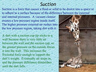Suction
Suction is a force that causes a fluid or solid to be drawn into a space or
to adhere to a surface because of the difference between the external
and internal pressures. A vacuum cleaner
creates a low pressure region inside itself.
The higher pressure external air rushes into
the low pressure region, taking dirt with it.

A dart with a suction cup tip sticks to a
wall because there is very little air
between the wall and the suction cup, so
the greater pressure on the outside forces
it into the wall. This increases the
frictional force enough to support the
dart’s weight. Eventually air seeps in,
and the pressure difference diminishes
until the dart falls.
 