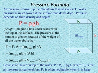 Pressure Formula
Air pressure is lower up the mountains than at sea level. Water
pressure is much lower at the surface than down deep. Pressure
depends on fluid density and depth:

            P = ρgh                                      A
 proof: Imagine a box under water with
 the top at the surface. The pressure at the
 bottom is greater because of the weight of             m water           h
 all the water above it:
 P = F / A = (m water g) / A
 = (m water g h) / (A h)                                  A
 = (m water g h) / V water = ρ water g h
Because of the air on top of the water, P = PA + ρ g h, where PA is the
air pressure at sea level, but PA is often negligible when h is large.
 