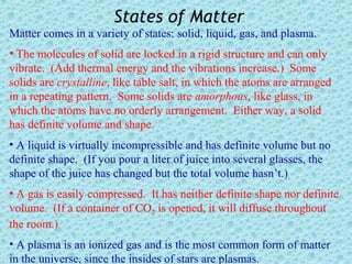 States of Matter
Matter comes in a variety of states: solid, liquid, gas, and plasma.
• The molecules of solid are locked in a rigid structure and can only
vibrate. (Add thermal energy and the vibrations increase.) Some
solids are crystalline, like table salt, in which the atoms are arranged
in a repeating pattern. Some solids are amorphous, like glass, in
which the atoms have no orderly arrangement. Either way, a solid
has definite volume and shape.
• A liquid is virtually incompressible and has definite volume but no
definite shape. (If you pour a liter of juice into several glasses, the
shape of the juice has changed but the total volume hasn’t.)
• A gas is easily compressed. It has neither definite shape nor definite
volume. (If a container of CO2 is opened, it will diffuse throughout
the room.)
• A plasma is an ionized gas and is the most common form of matter
in the universe, since the insides of stars are plasmas.
 