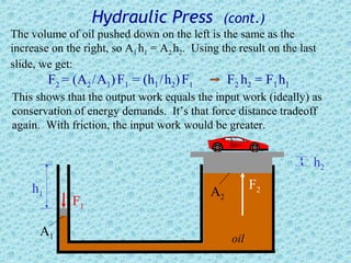 Hydraulic Press              (cont.)
The volume of oil pushed down on the left is the same as the
increase on the right, so A1 h1 = A2 h2. Using the result on the last
slide, we get:
         F2 = (A2 / A1) F1 = (h1 / h2) F1         F2 h2 = F1 h1
This shows that the output work equals the input work (ideally) as
conservation of energy demands. It’s that force distance tradeoff
again. With friction, the input work would be greater.


                                                                    h2
    h1                                                   F2
                                             A2
              F1

      A1                                           oil
 