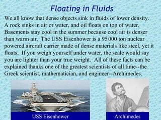 Floating in Fluids
We all know that dense objects sink in fluids of lower density.
A rock sinks in air or water, and oil floats on top of water.
Basements stay cool in the summer because cool air is denser
than warm air. The USS Eisenhower is a 95 000 ton nuclear
powered aircraft carrier made of dense materials like steel, yet it
floats. If you weigh yourself under water, the scale would say
you are lighter than your true weight. All of these facts can be
explained thanks one of the greatest scientists of all time--the
Greek scientist, mathematician, and engineer--Archimedes.




            USS Eisenhower                       Archimedes
 