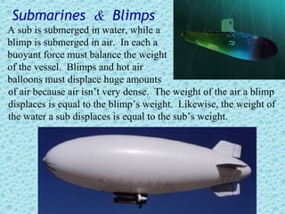 Submarines & Blimps
A sub is submerged in water, while a
blimp is submerged in air. In each a
buoyant force must balance the weight
of the vessel. Blimps and hot air
balloons must displace huge amounts
of air because air isn’t very dense. The weight of the air a blimp
displaces is equal to the blimp’s weight. Likewise, the weight of
the water a sub displaces is equal to the sub’s weight.
 
