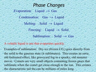 Phase Changes
       Evaporation:      Liquid → Gas
           Condensation: Gas → Liquid
                Melting: Solid → Liquid
                   Freezing:    Liquid → Solid
                       Sublimation: Solid → Gas

A volatile liquid is one that evaporates quickly.
Examples of sublimation: Dry ice (frozen CO2) goes directly from
the solid to the gaseous state (it sublimates). This creates an eerie,
old fashioned effect, like graveyard fog in a spooky, old monster
movie. Comets are very small objects containing frozen gases that
sublimate when the comet get close enough to the sun. This creates
the characteristic tail the can be millions of miles long.
 