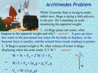 Archimedes Problem
                              While Yosemite Sam is trying to make
                              rabbit stew, Bugs is doing a little physics
                              in the pot. He’s standing on scale
                              monitoring his apparent weight.
                              1. As Bugs pours out water, what
happens to his apparent weight and why? answer: It goes up since
less water in the pot means less water for his body to displace, so the
buoyant force is smaller, and the normal force (scale reading) is greater.
2. If Bugs’s actual weight is W, what volume of water is Bugs
displacing when the scale reads 2 / 3 W ?      answer:
        W = N + F B = 2 W / 3 + FB                        N FB

        W / 3 = FB = mw g = ρwVw g
                                                              W
        Vw = W / (3 ρw g)
 