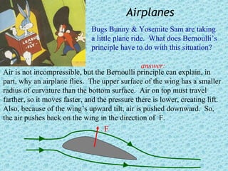 Airplanes
                              Bugs Bunny & Yosemite Sam are taking
                              a little plane ride. What does Bernoulli’s
                              principle have to do with this situation?

                                                answer:
Air is not incompressible, but the Bernoulli principle can explain, in
part, why an airplane flies. The upper surface of the wing has a smaller
radius of curvature than the bottom surface. Air on top must travel
farther, so it moves faster, and the pressure there is lower, creating lift.
Also, because of the wing’s upward tilt, air is pushed downward. So,
the air pushes back on the wing in the direction of F.
                                   F
 