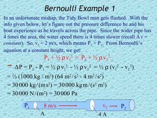 Bernoulli Example 1
In an unfortunate mishap, the Tidy Bowl man gets flushed. With the
info given below, let’s figure out the pressure difference he and his
boat experience as he travels across the pipe. Since the wider pipe has
4 times the area, the water speed there is 4 times slower (recall A v =
constant). So, v2 = 2 m/s, which means P2 > P1. From Bernoulli’s
equation at a constant height, we get:
                   P1 + ½ ρ v12 = P2 + ½ ρ v2 2
     ∆ P = P2 - P1 = ½ ρ v12 - ½ ρ v2 2 = ½ ρ (v12 - v2 2)
 = ½ (1000 kg / m3) (64 m2 / s2 - 4 m2 / s2)
 = 30 000 kg / (m s2) = 30 000 kg m / (s2 m2)
 = 30 000 N / (m2) = 30 000 Pa
         P1       8 m/s                        v2       P2
                 A                           4A
 