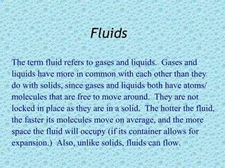 Fluids
The term fluid refers to gases and liquids. Gases and
liquids have more in common with each other than they
do with solids, since gases and liquids both have atoms/
molecules that are free to move around. They are not
locked in place as they are in a solid. The hotter the fluid,
the faster its molecules move on average, and the more
space the fluid will occupy (if its container allows for
expansion.) Also, unlike solids, fluids can flow.
 