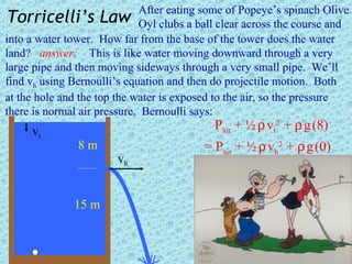 After eating some of Popeye’s spinach Olive
 Torricelli’s Law Oyl clubs a ball clear across the course and
into a water tower. How far from the base of the tower does the water
land? answer: This is like water moving downward through a very
large pipe and then moving sideways through a very small pipe. We’ll
find vh using Bernoulli’s equation and then do projectile motion. Both
at the hole and the top the water is exposed to the air, so the pressure
there is normal air pressure. Bernoulli says:
     vt                                    Pair + ½ ρ vt2 + ρ g (8)
               8m                        = Pair + ½ ρ vh2 + ρ g (0)
                       vh


              15 m
 