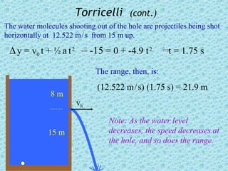 Torricelli       (cont.)
The water molecules shooting out of the hole are projectiles being shot
horizontally at 12.522 m / s from 15 m up.

 ∆ y = v0 t + ½ a t 2        -15 = 0 + -4.9 t 2       t = 1.75 s

                              The range, then, is:
                               (12.522 m / s) (1.75 s) = 21.9 m
               8m
                        vh

                                  Note: As the water level
              15 m                decreases, the speed decreases at
                                  the hole, and so does the range.
 