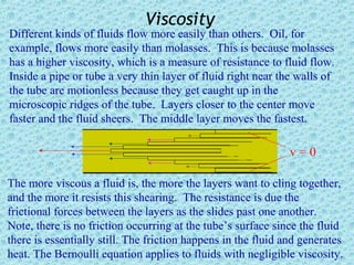 Viscosity
Different kinds of fluids flow more easily than others. Oil, for
example, flows more easily than molasses. This is because molasses
has a higher viscosity, which is a measure of resistance to fluid flow.
Inside a pipe or tube a very thin layer of fluid right near the walls of
the tube are motionless because they get caught up in the
microscopic ridges of the tube. Layers closer to the center move
faster and the fluid sheers. The middle layer moves the fastest.

                                                               v=0

The more viscous a fluid is, the more the layers want to cling together,
and the more it resists this shearing. The resistance is due the
frictional forces between the layers as the slides past one another.
Note, there is no friction occurring at the tube’s surface since the fluid
there is essentially still. The friction happens in the fluid and generates
heat. The Bernoulli equation applies to fluids with negligible viscosity.
 