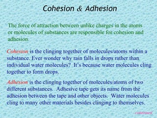 Cohesion & Adhesion

The force of attraction between unlike charges in the atoms
or molecules of substances are responsible for cohesion and
adhesion.

Cohesion is the clinging together of molecules/atoms within a
substance. Ever wonder why rain falls in drops rather than
individual water molecules? It’s because water molecules cling
together to form drops.
Adhesion is the clinging together of molecules/atoms of two
different substances. Adhesive tape gets its name from the
adhesion between the tape and other objects. Water molecules
cling to many other materials besides clinging to themselves.
                                                       continued
 